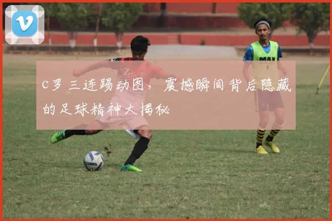 c罗三连踢动图，震撼瞬间背后隐藏的足球精神大揭秘