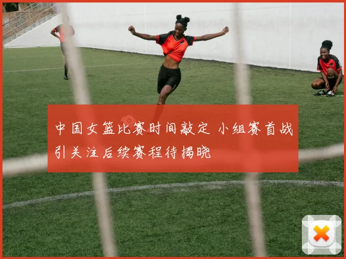 中国女篮比赛时间敲定 小组赛首战引关注后续赛程待揭晓
