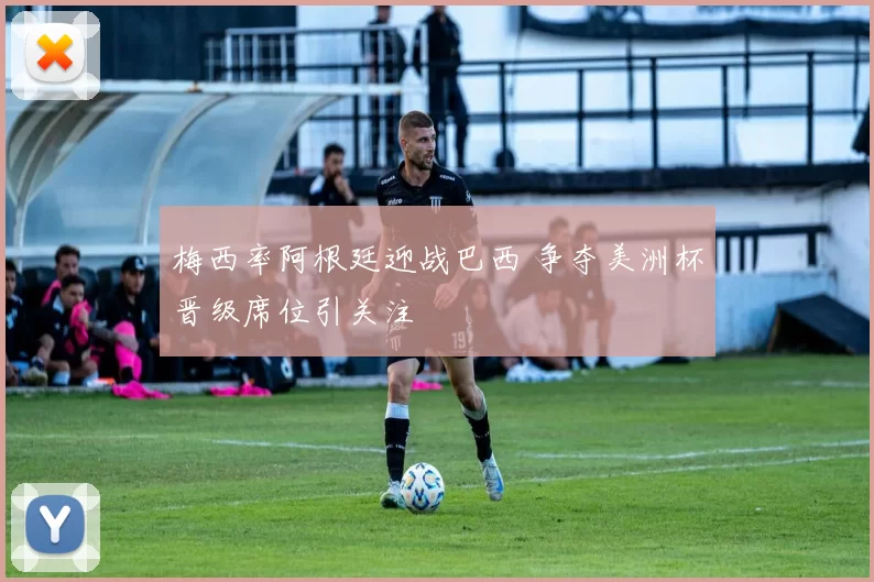 梅西率阿根廷迎战巴西 争夺美洲杯晋级席位引关注