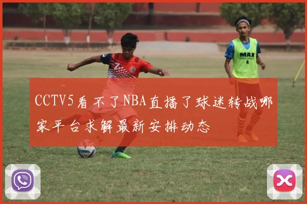 CCTV5看不了NBA直播了球迷转战哪家平台求解最新安排动态
