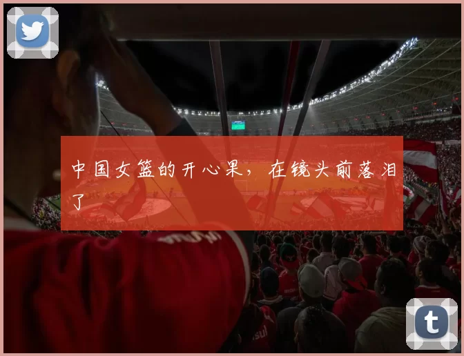 中国女篮的开心果，在镜头前落泪了