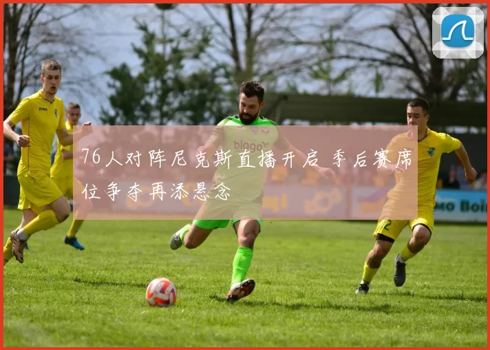 76人对阵尼克斯直播开启 季后赛席位争夺再添悬念