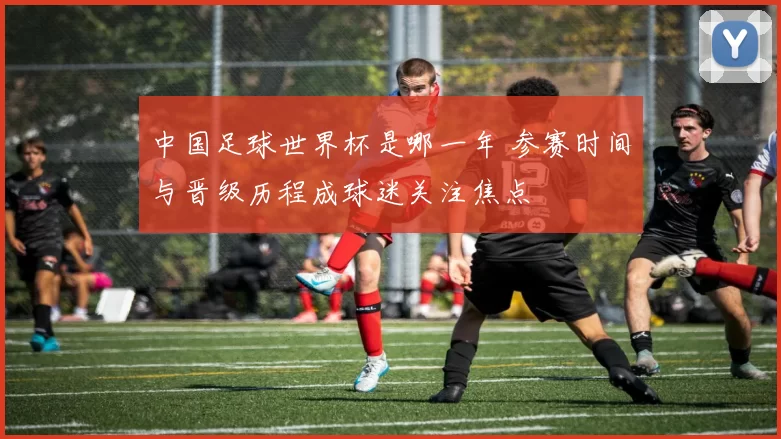 中国足球世界杯是哪一年 参赛时间与晋级历程成球迷关注焦点