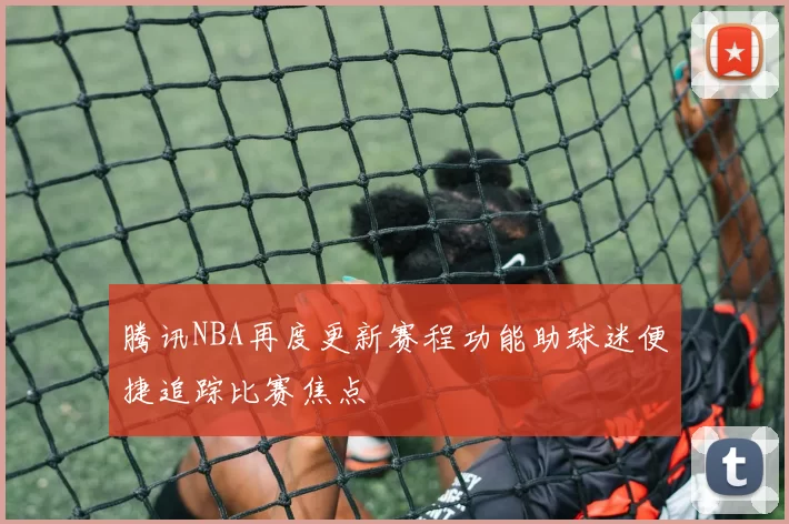 腾讯NBA再度更新赛程功能助球迷便捷追踪比赛焦点