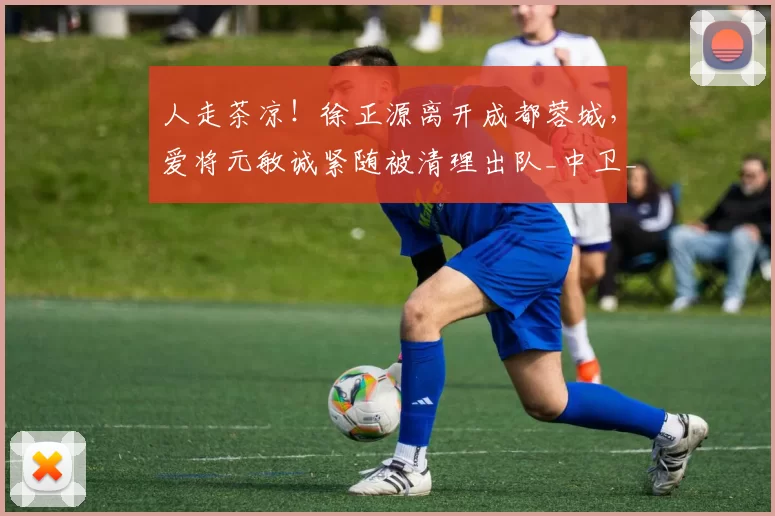 人走茶凉！徐正源离开成都蓉城，爱将元敏诚紧随被清理出队_中卫_辽宁_实力派