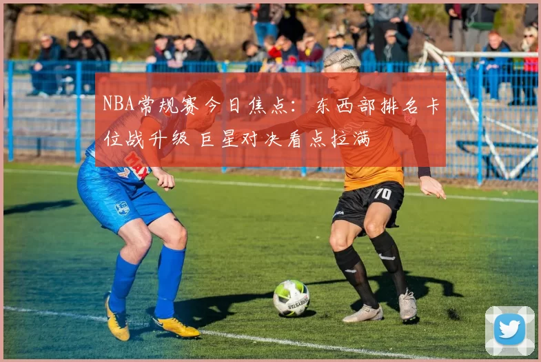 NBA常规赛今日焦点：东西部排名卡位战升级 巨星对决看点拉满