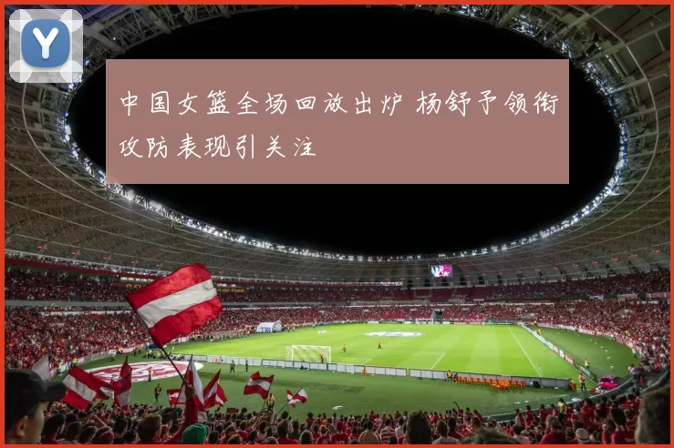 中国女篮全场回放出炉 杨舒予领衔攻防表现引关注