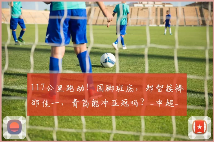 117公里跑动！国脚班底，郑智接棒邵佳一，青岛能冲亚冠吗？_中超_战术