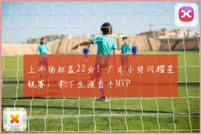 上半场狂轰22分！广东小将闪耀星锐赛，拿下生涯首个MVP