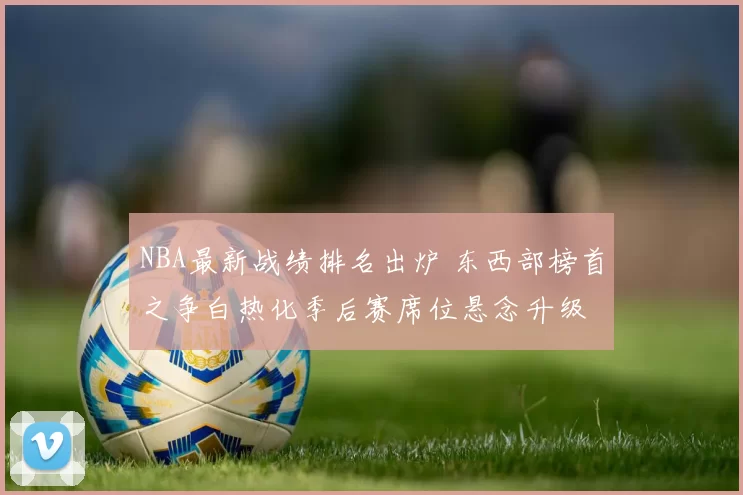 NBA最新战绩排名出炉 东西部榜首之争白热化季后赛席位悬念升级