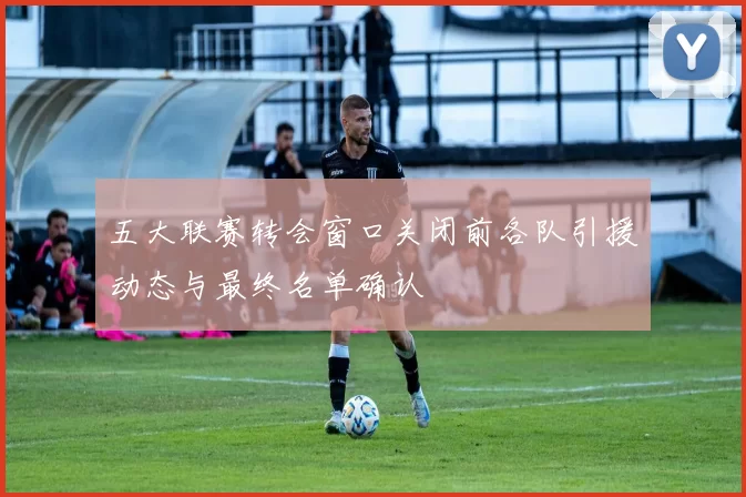 五大联赛转会窗口关闭前各队引援动态与最终名单确认