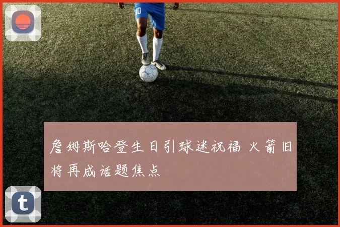 詹姆斯哈登生日引球迷祝福 火箭旧将再成话题焦点