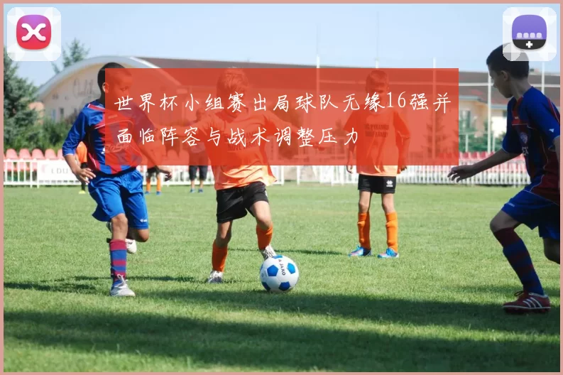 世界杯小组赛出局球队无缘16强并面临阵容与战术调整压力