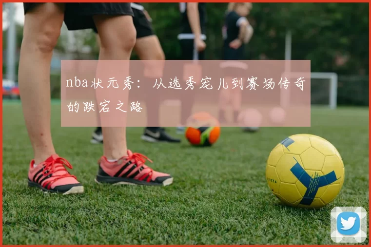 nba状元秀：从选秀宠儿到赛场传奇的跌宕之路