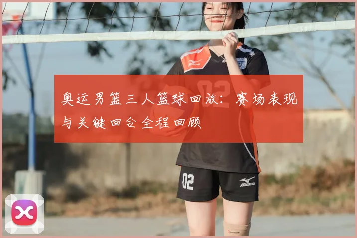 奥运男篮三人篮球回放:赛场表现与关键回合全程回顾