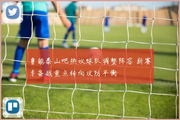 鲁能泰山吧热议球队调整阵容 新赛季备战重点转向攻防平衡