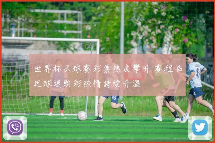 世界杯买球赛彩票热度攀升 赛程临近球迷购彩热情持续升温