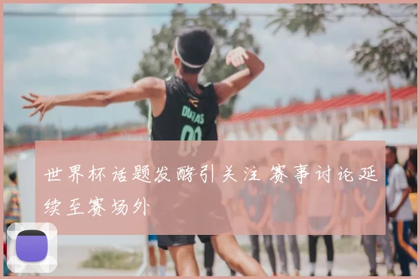 世界杯话题发酵引关注 赛事讨论延续至赛场外