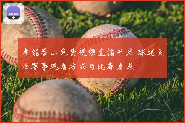鲁能泰山免费视频直播开启 球迷关注赛事观看方式与比赛看点