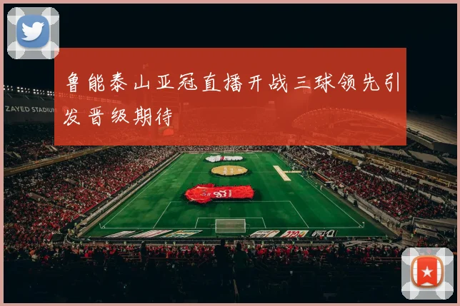 鲁能泰山亚冠直播开战三球领先引发晋级期待